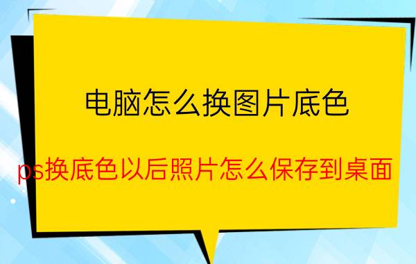 电脑怎么换图片底色 ps换底色以后照片怎么保存到桌面？